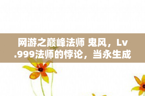 网游之巅峰法师 鬼风,Lv.999法师的悖论,当永生成为诅咒,我亲手按下删除键 网游之巅峰法师 鬼风,Lv.999法师的悖论,当永生成为诅咒,我亲手按下删除键