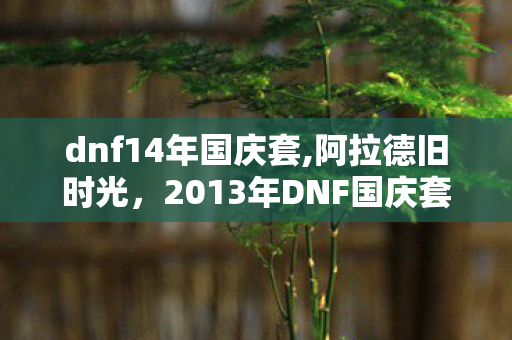 dnf14年国庆套,阿拉德旧时光，2013年DNF国庆套藏着多少老玩家的青春印记