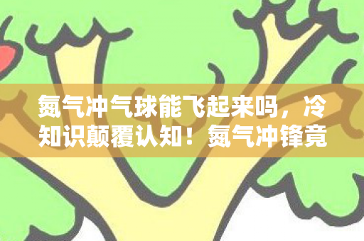 氮气冲气球能飞起来吗，冷知识颠覆认知！氮气冲锋竟藏着目瞪口呆的隐形炸弹设计