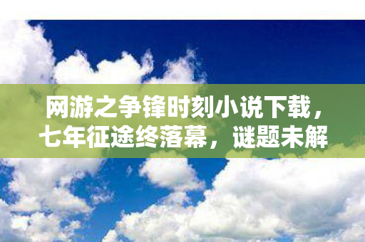 网游之争锋时刻小说下载，七年征途终落幕，谜题未解泪满襟——网游之争锋时刻