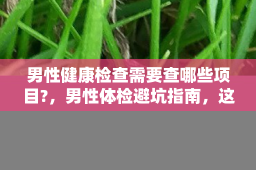 男性健康检查需要查哪些项目?，男性体检避坑指南，这5个伪高端项目专坑你钱包，99%人中招！