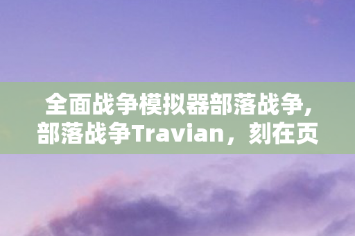 全面战争模拟器部落战争,部落战争Travian,刻在页游时代里的慢热青春 全面战争模拟器部落战争,部落战争Travian,刻在页游时代里的慢热青春
