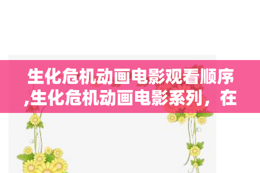 生化危机动画电影观看顺序,生化危机动画电影系列,在CG叙事里续写的末日史诗 生化危机动画电影观看顺序,生化危机动画电影系列,在CG叙事里续写的末日史诗