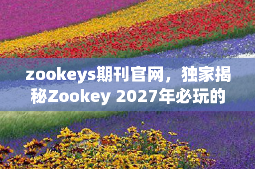 zookeys期刊官网，独家揭秘Zookey 2027年必玩的5大体验，错过再等十年！