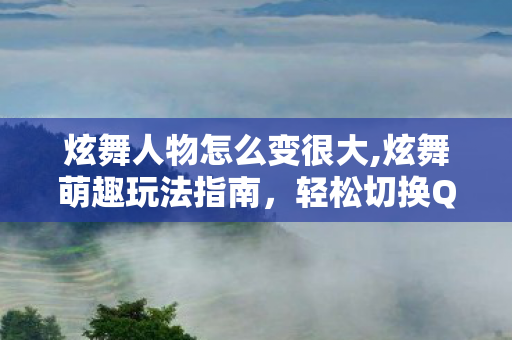 炫舞人物怎么变很大,炫舞萌趣玩法指南，轻松切换Q版人物的操作全攻略