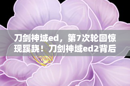 刀剑神域ed，第7次轮回惊现蹊跷！刀剑神域ed2背后真相让人后背发凉