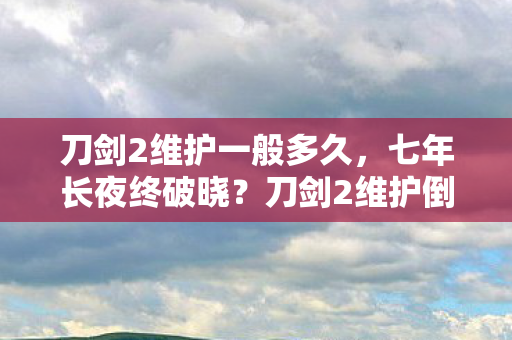 刀剑2维护一般多久,七年长夜终破晓?刀剑2维护倒计时24小时谜题泪目收场 刀剑2维护一般多久,七年长夜终破晓?刀剑2维护倒计时24小时谜题泪目收场