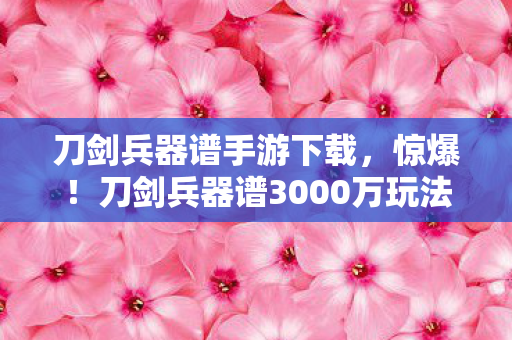 刀剑兵器谱手游下载,惊爆!刀剑兵器谱3000万玩法被砍,背后隐情让人吓一跳! 刀剑兵器谱手游下载,惊爆!刀剑兵器谱3000万玩法被砍,背后隐情让人吓一跳!