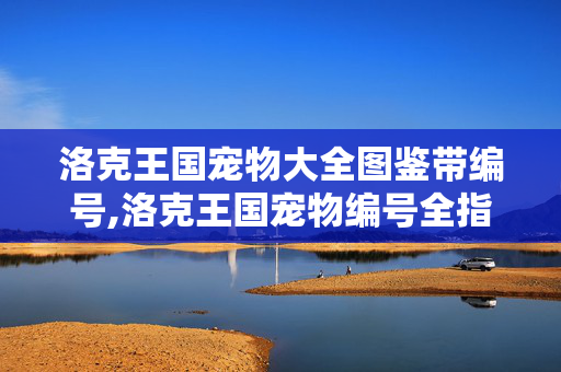 洛克王国宠物大全图鉴带编号,洛克王国宠物编号全指南，属于小洛克的专属收藏密码