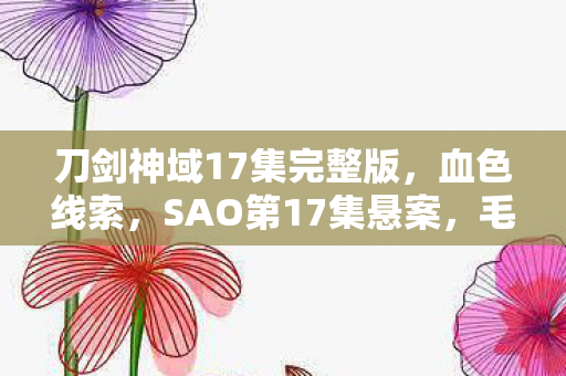 刀剑神域17集完整版,血色线索,SAO第17集悬案,毛骨悚然之自我终结谜题 刀剑神域17集完整版,血色线索,SAO第17集悬案,毛骨悚然之自我终结谜题