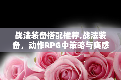 战法装备搭配推荐,战法装备,动作RPG中策略与爽感的核心载体 战法装备搭配推荐,战法装备,动作RPG中策略与爽感的核心载体