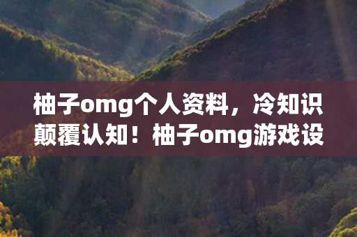 柚子omg个人资料,冷知识颠覆认知!柚子omg游戏设计暗藏炸弹,玩家目瞪口呆! 柚子omg个人资料,冷知识颠覆认知!柚子omg游戏设计暗藏炸弹,玩家目瞪口呆!