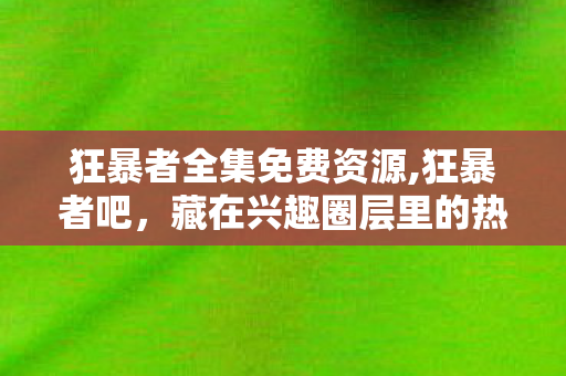 狂暴者全集免费资源,狂暴者吧,藏在兴趣圈层里的热血逐梦小天地 狂暴者全集免费资源,狂暴者吧,藏在兴趣圈层里的热血逐梦小天地