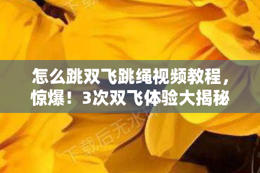 怎么跳双飞跳绳视频教程,惊爆!3次双飞体验大揭秘,这落差感让我彻底破防! 怎么跳双飞跳绳视频教程,惊爆!3次双飞体验大揭秘,这落差感让我彻底破防!