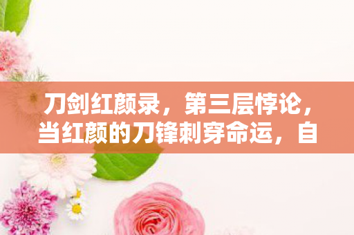 刀剑红颜录,第三层悖论,当红颜的刀锋刺穿命运,自由竟是宿命最锋利的刃 刀剑红颜录,第三层悖论,当红颜的刀锋刺穿命运,自由竟是宿命最锋利的刃