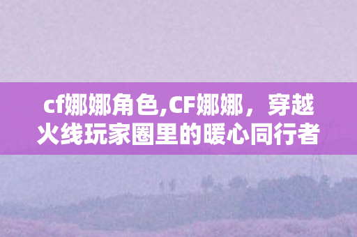 cf娜娜角色,CF娜娜,穿越火线玩家圈里的暖心同行者 cf娜娜角色,CF娜娜,穿越火线玩家圈里的暖心同行者