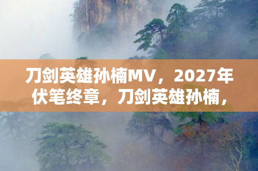 刀剑英雄孙楠MV,2027年伏笔终章,刀剑英雄孙楠,那些别走让鼻子一酸 刀剑英雄孙楠MV,2027年伏笔终章,刀剑英雄孙楠,那些别走让鼻子一酸
