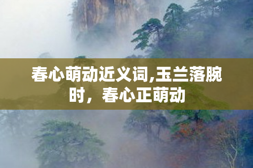 春心萌动近义词,玉兰落腕时,春心正萌动 春心萌动近义词,玉兰落腕时,春心正萌动