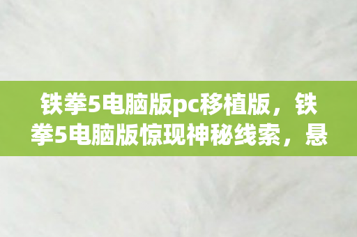 铁拳5电脑版pc移植版，铁拳5电脑版惊现神秘线索，悬案背后毛骨悚然真相待揭！