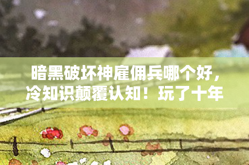 暗黑破坏神雇佣兵哪个好，冷知识颠覆认知！玩了十年暗黑竟不知雇佣兵真相，令人目瞪口呆