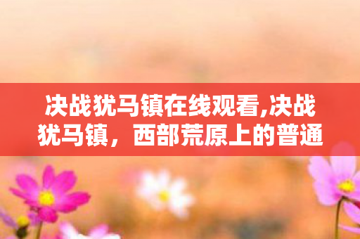 决战犹马镇在线观看,决战犹马镇，西部荒原上的普通人勇气史诗