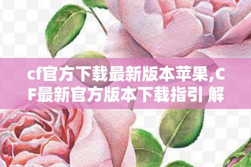 cf官方下载最新版本苹果,CF最新官方版本下载指引 解锁暑期全新战场体验 cf官方下载最新版本苹果,CF最新官方版本下载指引 解锁暑期全新战场体验