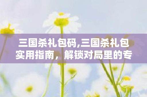 三国杀礼包码,三国杀礼包实用指南，解锁对局里的专属小确幸