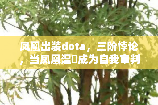 凤凰出装dota，三阶悖论，当凤凰涅槃成为自我审判的囚笼