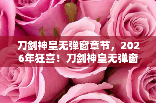 刀剑神皇无弹窗章节,2026年狂喜!刀剑神皇无弹窗背后,竟藏惊天逆袭大戏? 刀剑神皇无弹窗章节,2026年狂喜!刀剑神皇无弹窗背后,竟藏惊天逆袭大戏?
