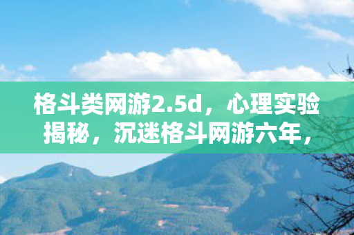 格斗类网游2.5d，心理实验揭秘，沉迷格斗网游六年，细思极恐的自我麻醉之旅