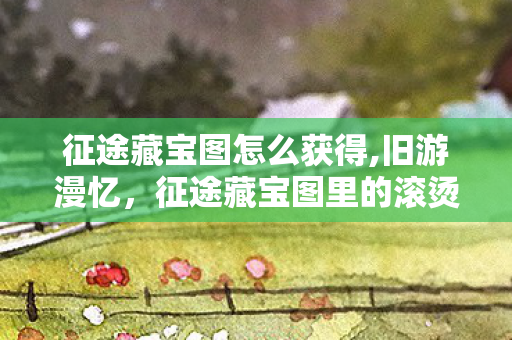 征途藏宝图怎么获得,旧游漫忆，征途藏宝图里的滚烫江湖时光