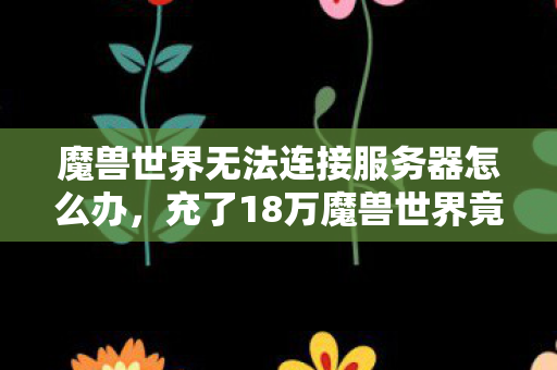 魔兽世界无法连接服务器怎么办,充了18万魔兽世界竟无法登录!离婚协议背后藏着惊天隐情 魔兽世界无法连接服务器怎么办,充了18万魔兽世界竟无法登录!离婚协议背后藏着惊天隐情