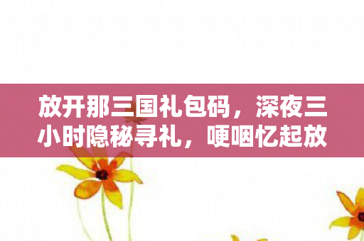 放开那三国礼包码,深夜三小时隐秘寻礼,哽咽忆起放开那三国的旧时光 放开那三国礼包码,深夜三小时隐秘寻礼,哽咽忆起放开那三国的旧时光