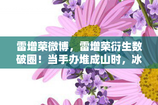 雷增荣微博,雷增荣衍生数破圈!当手办堆成山时,冰箱竟上演意想不到的空城计 雷增荣微博,雷增荣衍生数破圈!当手办堆成山时,冰箱竟上演意想不到的空城计