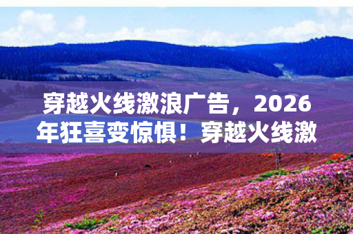 穿越火线激浪广告，2026年狂喜变惊惧！穿越火线激浪新版本竟藏致命危机？