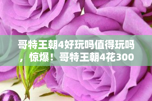 哥特王朝4好玩吗值得玩吗,惊爆!哥特王朝4花300万竟藏着这隐情,看完真让人吓一跳! 哥特王朝4好玩吗值得玩吗,惊爆!哥特王朝4花300万竟藏着这隐情,看完真让人吓一跳!