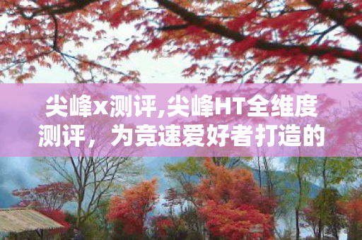 尖峰x测评,尖峰HT全维度测评,为竞速爱好者打造的性能利器 尖峰x测评,尖峰HT全维度测评,为竞速爱好者打造的性能利器