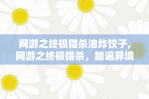 网游之终极猎杀油炸饺子,网游之终极猎杀,踏遍异境山河的猎手成长录 网游之终极猎杀油炸饺子,网游之终极猎杀,踏遍异境山河的猎手成长录