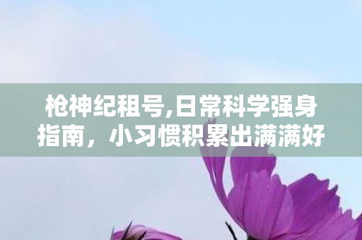枪神纪租号,日常科学强身指南,小习惯积累出满满好状态 枪神纪租号,日常科学强身指南,小习惯积累出满满好状态