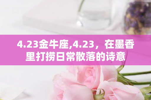 4.23金牛座,4.23,在墨香里打捞日常散落的诗意 4.23金牛座,4.23,在墨香里打捞日常散落的诗意