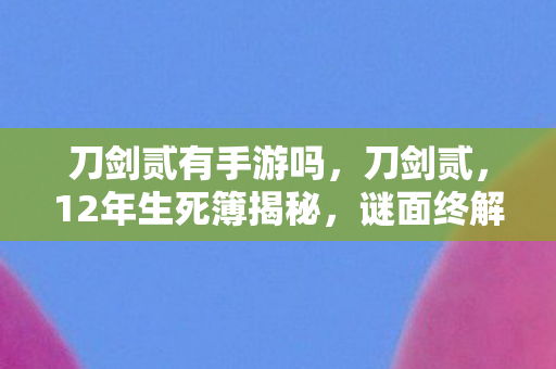 刀剑贰有手游吗,刀剑贰,12年生死簿揭秘,谜面终解时泪目成碑 刀剑贰有手游吗,刀剑贰,12年生死簿揭秘,谜面终解时泪目成碑