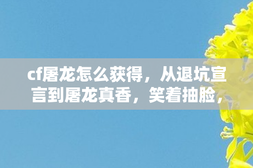 cf屠龙怎么获得,从退坑宣言到屠龙真香,笑着抽脸,哭着明白落差真相 cf屠龙怎么获得,从退坑宣言到屠龙真香,笑着抽脸,哭着明白落差真相