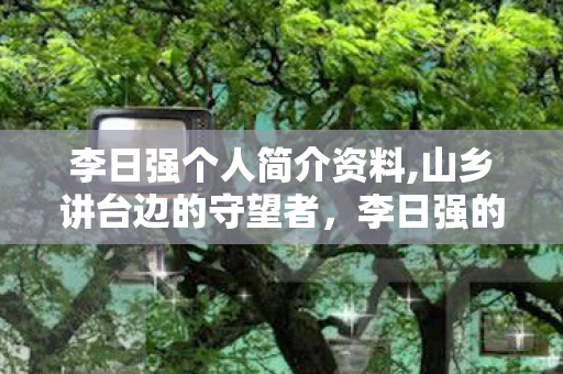 李日强个人简介资料,山乡讲台边的守望者,李日强的三十年育人路 李日强个人简介资料,山乡讲台边的守望者,李日强的三十年育人路