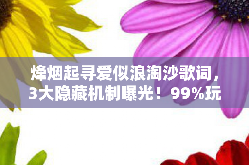 烽烟起寻爱似浪淘沙歌词，3大隐藏机制曝光！99%玩家不知的烽烟寻爱逆袭法则
