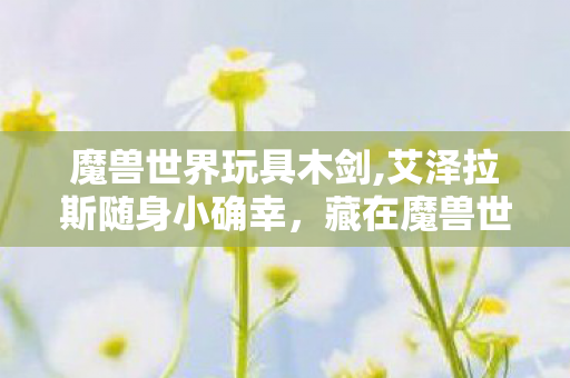 魔兽世界玩具木剑,艾泽拉斯随身小确幸,藏在魔兽世界玩具里的十年情怀与妙趣 魔兽世界玩具木剑,艾泽拉斯随身小确幸,藏在魔兽世界玩具里的十年情怀与妙趣