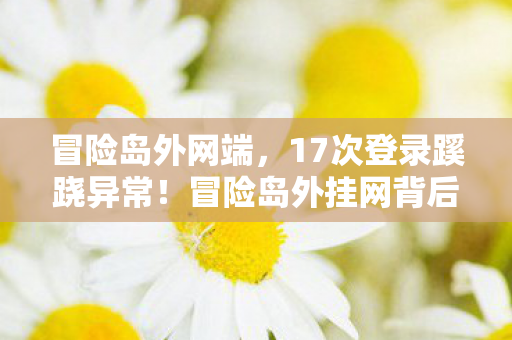 冒险岛外网端,17次登录蹊跷异常!冒险岛外挂网背后,竟藏着让人后背发凉的真相 冒险岛外网端,17次登录蹊跷异常!冒险岛外挂网背后,竟藏着让人后背发凉的真相