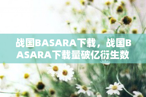 战国BASARA下载,战国BASARA下载量破亿衍生数狂飙!二次元破圈竟让我的钱包在2027年集体阵亡 战国BASARA下载,战国BASARA下载量破亿衍生数狂飙!二次元破圈竟让我的钱包在2027年集体阵亡