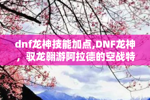 dnf龙神技能加点,DNF龙神,驭龙翱游阿拉德的空战特化王者 dnf龙神技能加点,DNF龙神,驭龙翱游阿拉德的空战特化王者