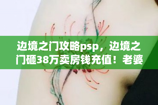 边境之门攻略psp,边境之门砸38万卖房钱充值!老婆离婚协议甩来时我腿都软了 边境之门攻略psp,边境之门砸38万卖房钱充值!老婆离婚协议甩来时我腿都软了