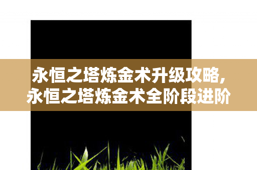 永恒之塔炼金术升级攻略,永恒之塔炼金术全阶段进阶攻略，从入门萌新到炼金大师的成长指南